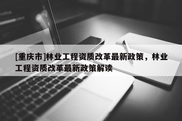 [重慶市]林業(yè)工程資質(zhì)改革最新政策，林業(yè)工程資質(zhì)改革最新政策解讀