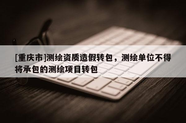 [重慶市]測繪資質(zhì)造假轉(zhuǎn)包，測繪單位不得將承包的測繪項目轉(zhuǎn)包