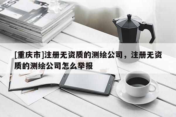 [重慶市]注冊無資質的測繪公司，注冊無資質的測繪公司怎么舉報