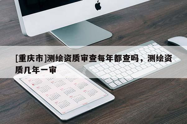 [重慶市]測繪資質審查每年都查嗎，測繪資質幾年一審