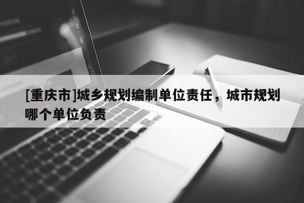 [重慶市]城鄉(xiāng)規(guī)劃編制單位責(zé)任，城市規(guī)劃哪個(gè)單位負(fù)責(zé)