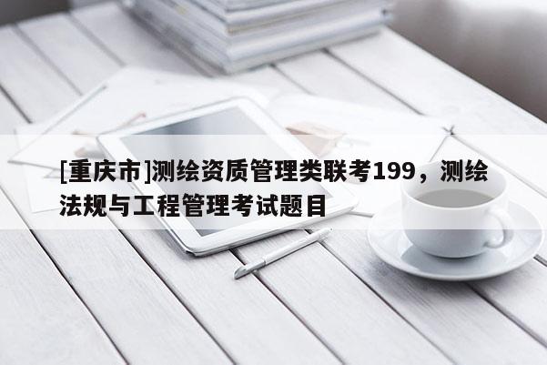 [重慶市]測繪資質(zhì)管理類聯(lián)考199，測繪法規(guī)與工程管理考試題目