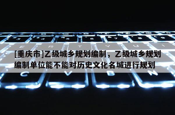 [重慶市]乙級城鄉(xiāng)規(guī)劃編制，乙級城鄉(xiāng)規(guī)劃編制單位能不能對歷史文化名城進(jìn)行規(guī)劃