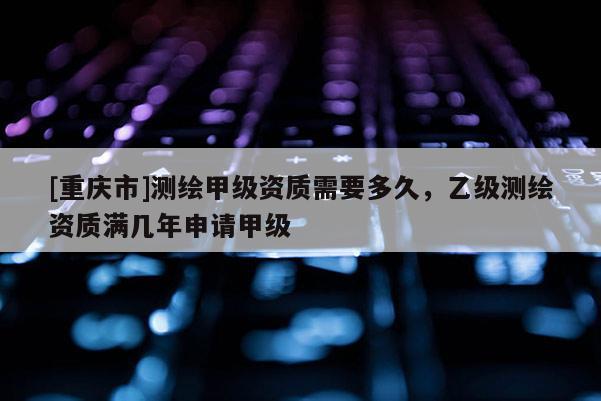 [重慶市]測繪甲級資質需要多久，乙級測繪資質滿幾年申請甲級