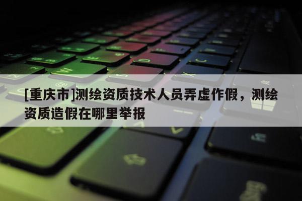 [重慶市]測繪資質技術人員弄虛作假，測繪資質造假在哪里舉報