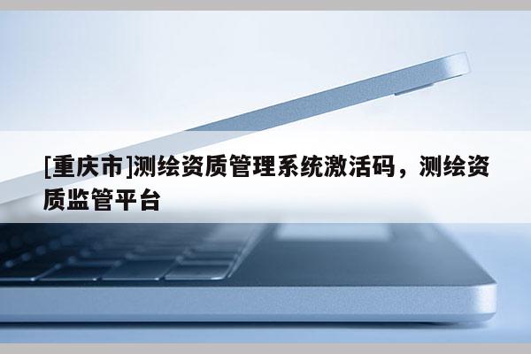 [重慶市]測(cè)繪資質(zhì)管理系統(tǒng)激活碼，測(cè)繪資質(zhì)監(jiān)管平臺(tái)