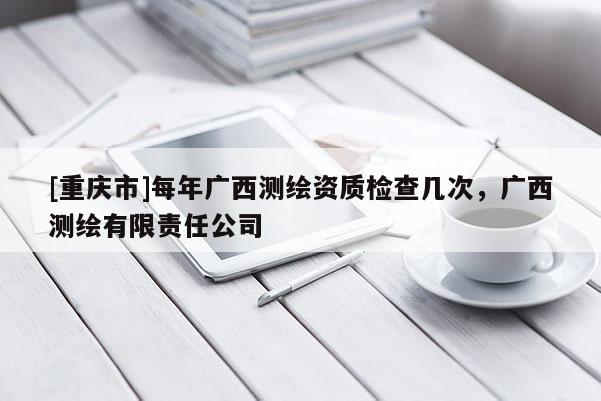 [重慶市]每年廣西測繪資質檢查幾次，廣西測繪有限責任公司