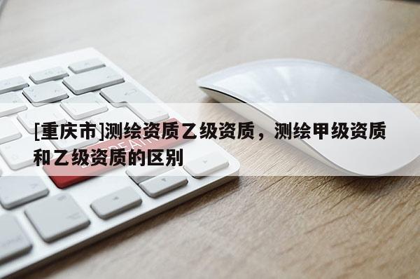 [重慶市]測(cè)繪資質(zhì)乙級(jí)資質(zhì)，測(cè)繪甲級(jí)資質(zhì)和乙級(jí)資質(zhì)的區(qū)別