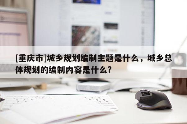 [重慶市]城鄉(xiāng)規(guī)劃編制主題是什么，城鄉(xiāng)總體規(guī)劃的編制內(nèi)容是什么?