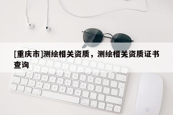 [重慶市]測繪相關(guān)資質(zhì)，測繪相關(guān)資質(zhì)證書查詢