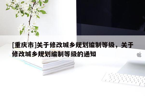 [重慶市]關(guān)于修改城鄉(xiāng)規(guī)劃編制等級，關(guān)于修改城鄉(xiāng)規(guī)劃編制等級的通知
