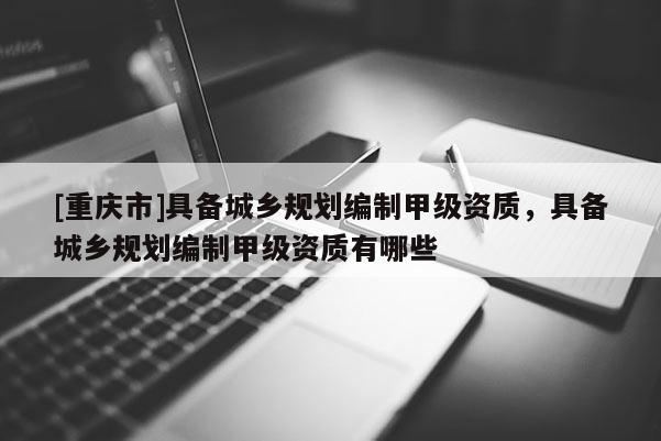 [重慶市]具備城鄉(xiāng)規(guī)劃編制甲級資質(zhì)，具備城鄉(xiāng)規(guī)劃編制甲級資質(zhì)有哪些