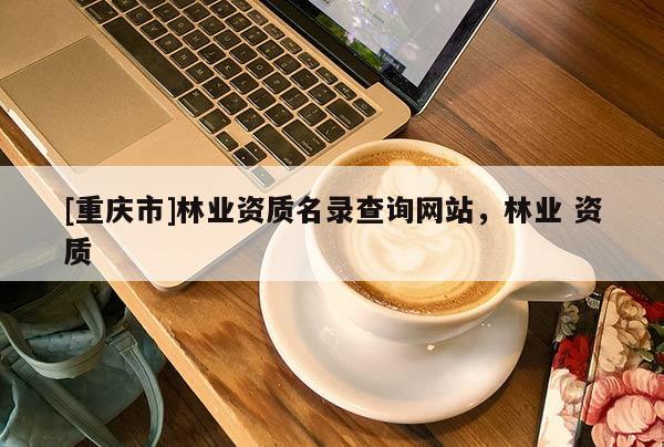 [重慶市]林業(yè)資質(zhì)名錄查詢網(wǎng)站，林業(yè) 資質(zhì)