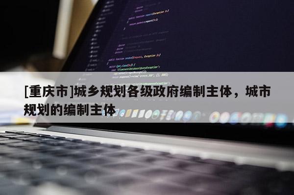 [重慶市]城鄉(xiāng)規(guī)劃各級(jí)政府編制主體，城市規(guī)劃的編制主體