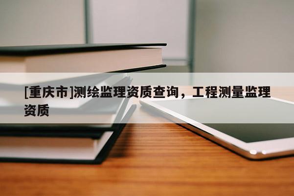 [重慶市]測繪監(jiān)理資質查詢，工程測量監(jiān)理資質
