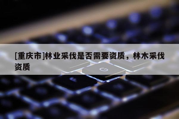 [重慶市]林業(yè)采伐是否需要資質(zhì)，林木采伐資質(zhì)