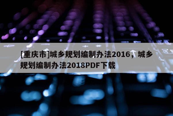 [重慶市]城鄉(xiāng)規(guī)劃編制辦法2016，城鄉(xiāng)規(guī)劃編制辦法2018PDF下載