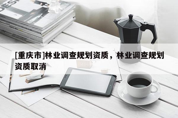 [重慶市]林業(yè)調(diào)查規(guī)劃資質(zhì)，林業(yè)調(diào)查規(guī)劃資質(zhì)取消