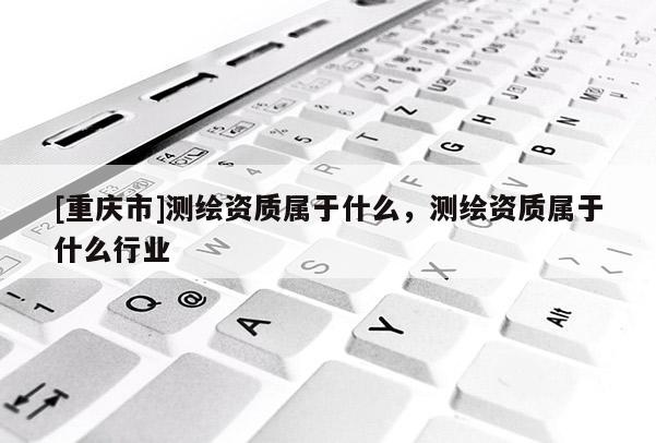 [重慶市]測(cè)繪資質(zhì)屬于什么，測(cè)繪資質(zhì)屬于什么行業(yè)