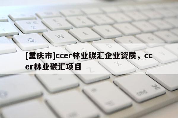 [重慶市]ccer林業(yè)碳匯企業(yè)資質(zhì)，ccer林業(yè)碳匯項目