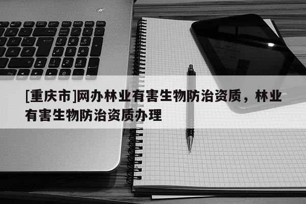 [重慶市]網(wǎng)辦林業(yè)有害生物防治資質(zhì)，林業(yè)有害生物防治資質(zhì)辦理