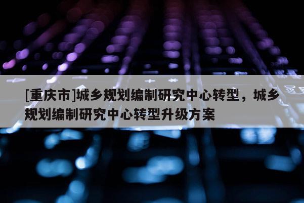 [重慶市]城鄉(xiāng)規(guī)劃編制研究中心轉(zhuǎn)型，城鄉(xiāng)規(guī)劃編制研究中心轉(zhuǎn)型升級(jí)方案