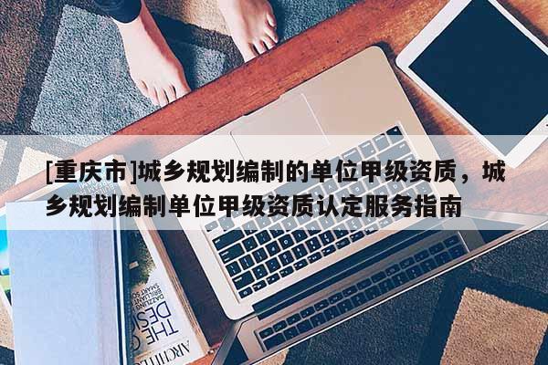 [重慶市]城鄉(xiāng)規(guī)劃編制的單位甲級資質(zhì)，城鄉(xiāng)規(guī)劃編制單位甲級資質(zhì)認(rèn)定服務(wù)指南
