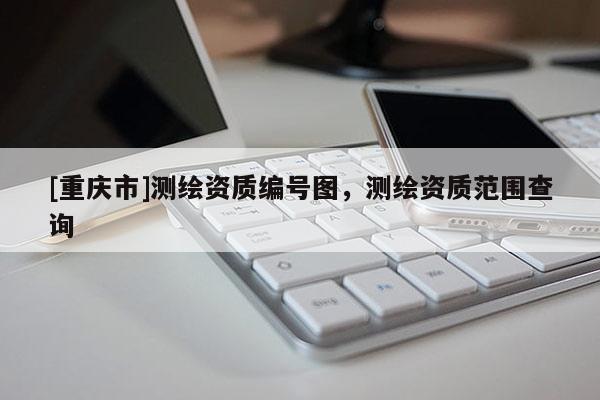 [重慶市]測繪資質(zhì)編號圖，測繪資質(zhì)范圍查詢