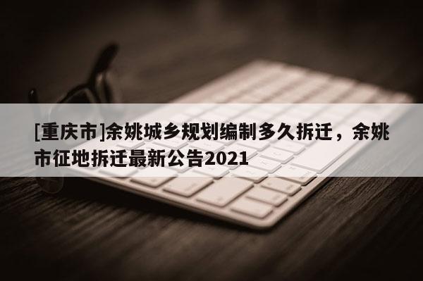 [重慶市]余姚城鄉(xiāng)規(guī)劃編制多久拆遷，余姚市征地拆遷最新公告2021