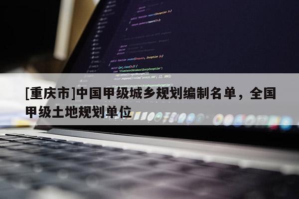 [重慶市]中國甲級城鄉(xiāng)規(guī)劃編制名單，全國甲級土地規(guī)劃單位