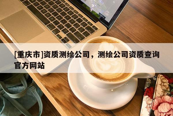[重慶市]資質(zhì)測繪公司，測繪公司資質(zhì)查詢官方網(wǎng)站