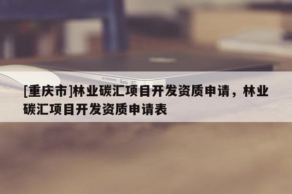 [重慶市]林業(yè)碳匯項目開發(fā)資質(zhì)申請，林業(yè)碳匯項目開發(fā)資質(zhì)申請表