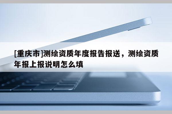 [重慶市]測繪資質(zhì)年度報告報送，測繪資質(zhì)年報上報說明怎么填