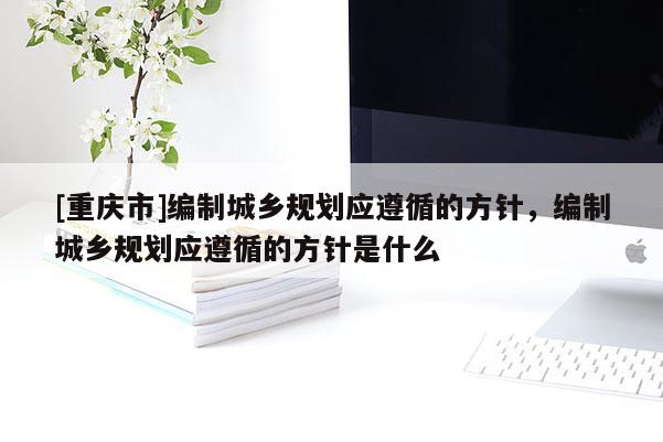 [重慶市]編制城鄉(xiāng)規(guī)劃應(yīng)遵循的方針，編制城鄉(xiāng)規(guī)劃應(yīng)遵循的方針是什么