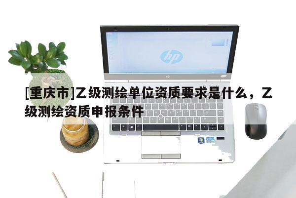 [重慶市]乙級(jí)測(cè)繪單位資質(zhì)要求是什么，乙級(jí)測(cè)繪資質(zhì)申報(bào)條件