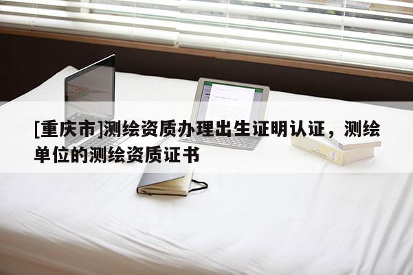 [重慶市]測(cè)繪資質(zhì)辦理出生證明認(rèn)證，測(cè)繪單位的測(cè)繪資質(zhì)證書