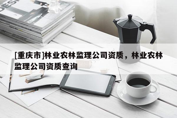 [重慶市]林業(yè)農(nóng)林監(jiān)理公司資質(zhì)，林業(yè)農(nóng)林監(jiān)理公司資質(zhì)查詢