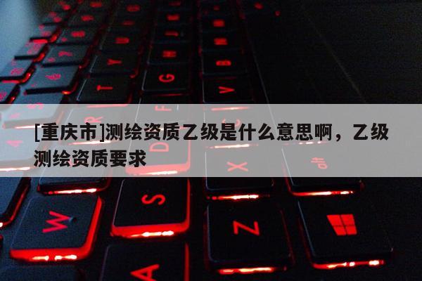 [重慶市]測繪資質(zhì)乙級是什么意思啊，乙級測繪資質(zhì)要求