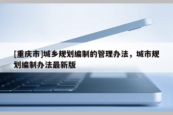 [重慶市]城鄉(xiāng)規(guī)劃編制的管理辦法，城市規(guī)劃編制辦法最新版