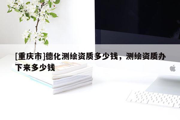 [重慶市]德化測繪資質(zhì)多少錢，測繪資質(zhì)辦下來多少錢