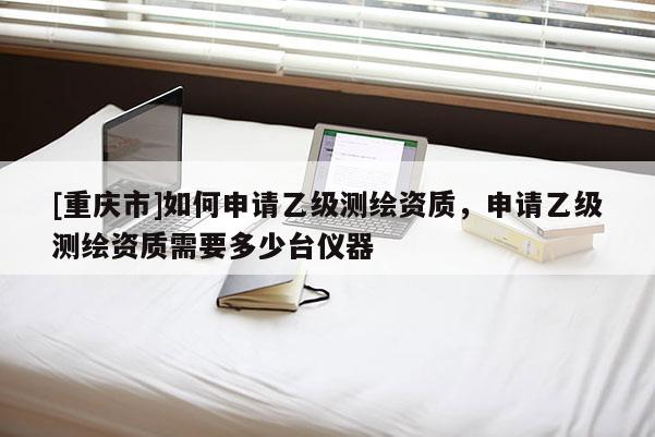 [重慶市]如何申請(qǐng)乙級(jí)測(cè)繪資質(zhì)，申請(qǐng)乙級(jí)測(cè)繪資質(zhì)需要多少臺(tái)儀器