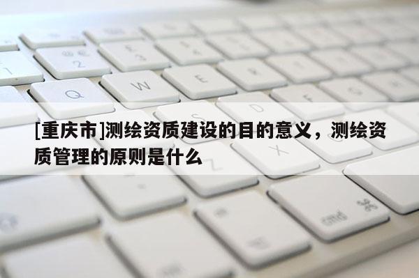 [重慶市]測(cè)繪資質(zhì)建設(shè)的目的意義，測(cè)繪資質(zhì)管理的原則是什么