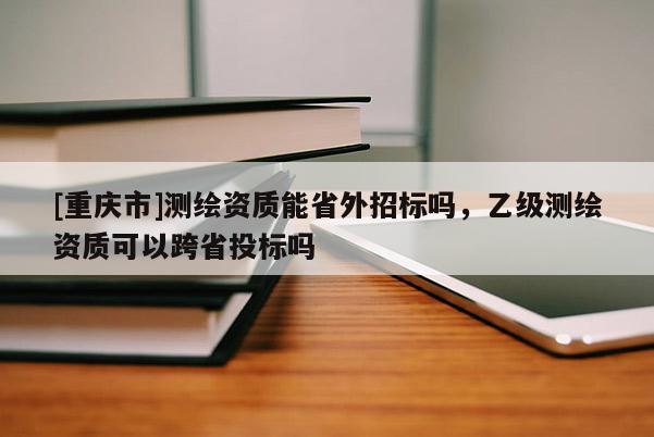 [重慶市]測繪資質能省外招標嗎，乙級測繪資質可以跨省投標嗎