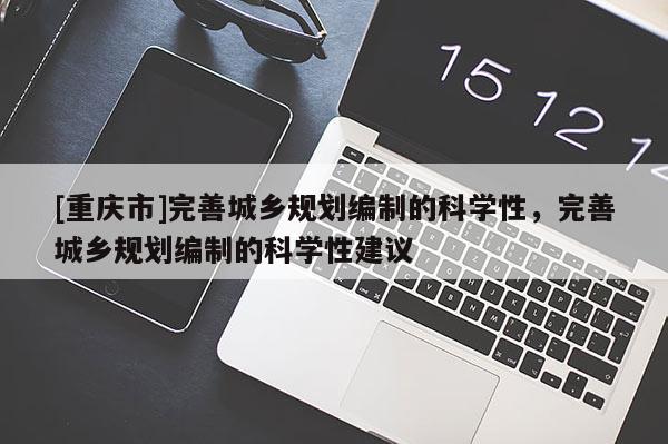 [重慶市]完善城鄉(xiāng)規(guī)劃編制的科學(xué)性，完善城鄉(xiāng)規(guī)劃編制的科學(xué)性建議