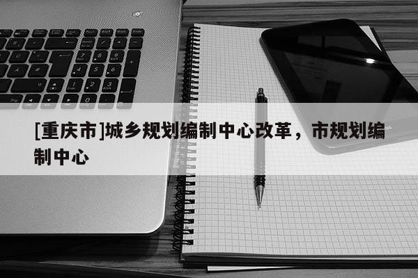 [重慶市]城鄉(xiāng)規(guī)劃編制中心改革，市規(guī)劃編制中心