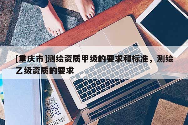 [重慶市]測(cè)繪資質(zhì)甲級(jí)的要求和標(biāo)準(zhǔn)，測(cè)繪乙級(jí)資質(zhì)的要求