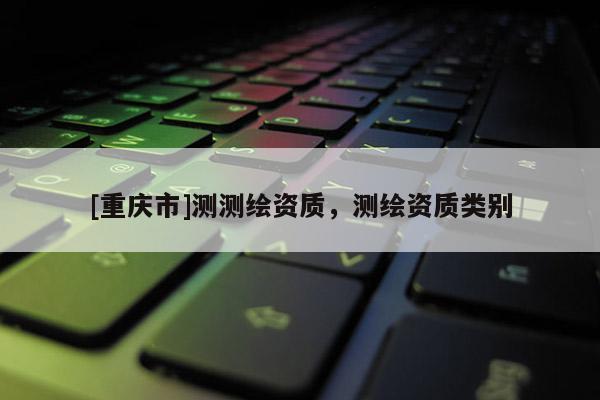 [重慶市]測測繪資質(zhì)，測繪資質(zhì)類別