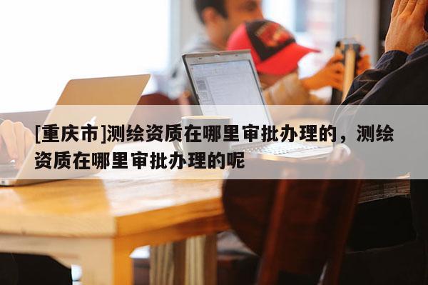 [重慶市]測繪資質(zhì)在哪里審批辦理的，測繪資質(zhì)在哪里審批辦理的呢