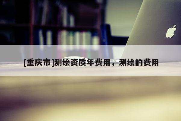 [重慶市]測(cè)繪資質(zhì)年費(fèi)用，測(cè)繪的費(fèi)用