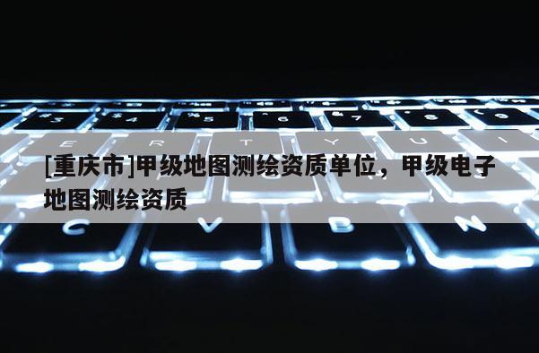 [重慶市]甲級地圖測繪資質單位，甲級電子地圖測繪資質